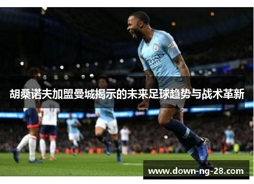 胡桑诺夫加盟曼城揭示的未来足球趋势与战术革新 胡桑诺夫加盟曼城揭示的未来足球趋势与战术革新