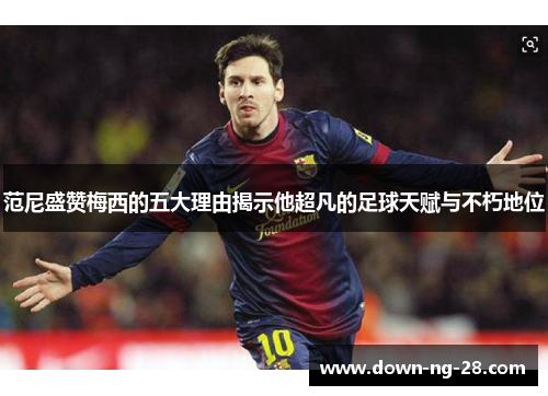 范尼盛赞梅西的五大理由揭示他超凡的足球天赋与不朽地位 范尼盛赞梅西的五大理由揭示他超凡的足球天赋与不朽地位