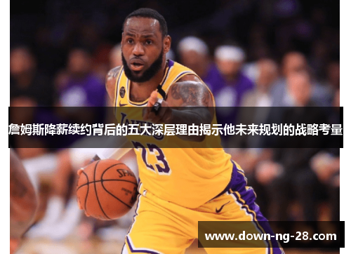 詹姆斯降薪续约背后的五大深层理由揭示他未来规划的战略考量 詹姆斯降薪续约背后的五大深层理由揭示他未来规划的战略考量