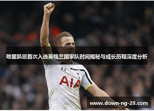 哈里凯恩首次入选英格兰国家队时间揭秘与成长历程深度分析 哈里凯恩首次入选英格兰国家队时间揭秘与成长历程深度分析