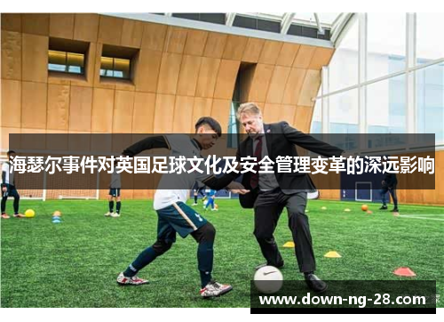 海瑟尔事件对英国足球文化及安全管理变革的深远影响 海瑟尔事件对英国足球文化及安全管理变革的深远影响