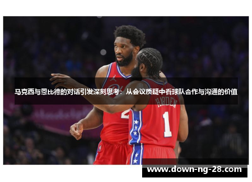 马克西与恩比德的对话引发深刻思考：从会议质疑中看球队合作与沟通的价值