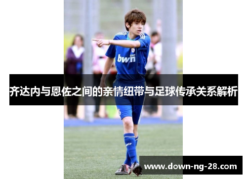 齐达内与恩佐之间的亲情纽带与足球传承关系解析 齐达内与恩佐之间的亲情纽带与足球传承关系解析