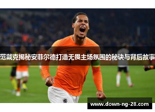 范戴克揭秘安菲尔德打造无畏主场氛围的秘诀与背后故事