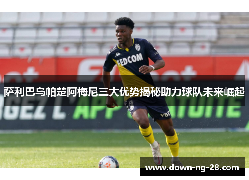 萨利巴乌帕楚阿梅尼三大优势揭秘助力球队未来崛起