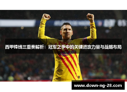 西甲锋线三重奏解析:冠军之争中的关键进攻力量与战略布局 西甲锋线三重奏解析:冠军之争中的关键进攻力量与战略布局