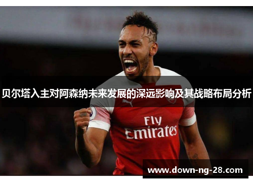 贝尔塔入主对阿森纳未来发展的深远影响及其战略布局分析 贝尔塔入主对阿森纳未来发展的深远影响及其战略布局分析
