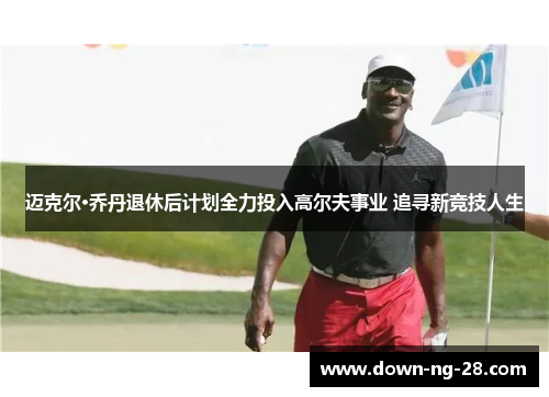 迈克尔·乔丹退休后计划全力投入高尔夫事业 追寻新竞技人生 迈克尔·乔丹退休后计划全力投入高尔夫事业 追寻新竞技人生