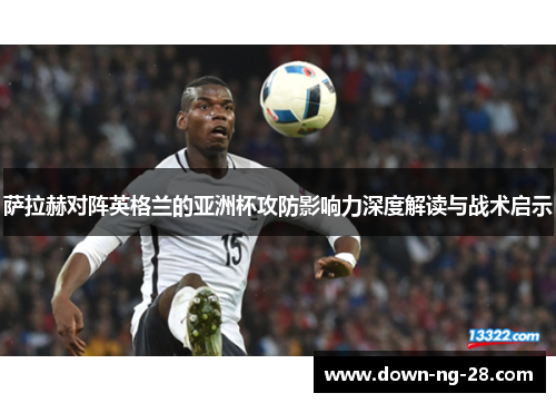 萨拉赫对阵英格兰的亚洲杯攻防影响力深度解读与战术启示 萨拉赫对阵英格兰的亚洲杯攻防影响力深度解读与战术启示