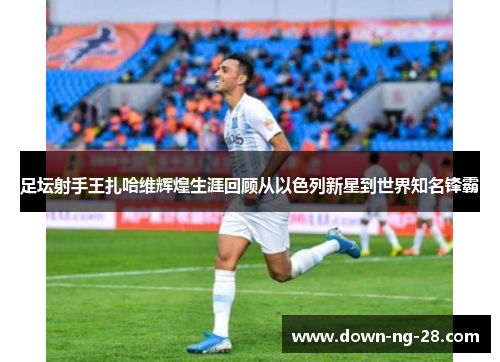 足坛射手王扎哈维辉煌生涯回顾从以色列新星到世界知名锋霸 足坛射手王扎哈维辉煌生涯回顾从以色列新星到世界知名锋霸