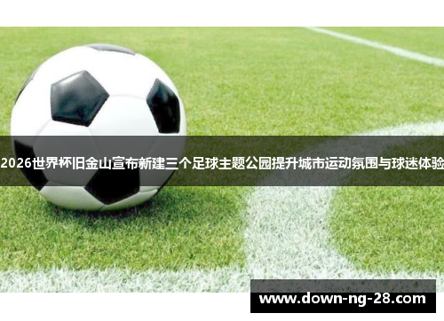 2026世界杯旧金山宣布新建三个足球主题公园提升城市运动氛围与球迷体验