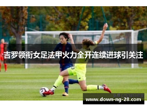 吉罗领衔女足法甲火力全开连续进球引关注
