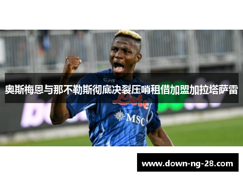 奥斯梅恩与那不勒斯彻底决裂压哨租借加盟加拉塔萨雷 奥斯梅恩与那不勒斯彻底决裂压哨租借加盟加拉塔萨雷