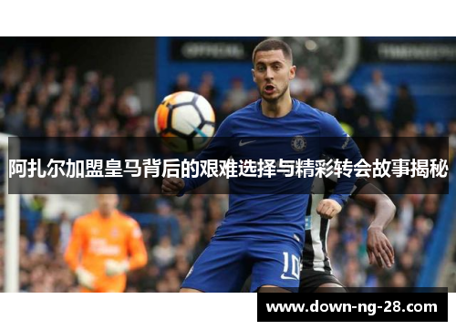 阿扎尔加盟皇马背后的艰难选择与精彩转会故事揭秘