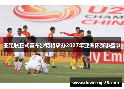 亚足联正式宣布沙特将承办2027年亚洲杯赛事盛事