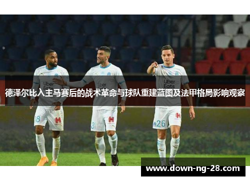 德泽尔比入主马赛后的战术革命与球队重建蓝图及法甲格局影响观察 德泽尔比入主马赛后的战术革命与球队重建蓝图及法甲格局影响观察