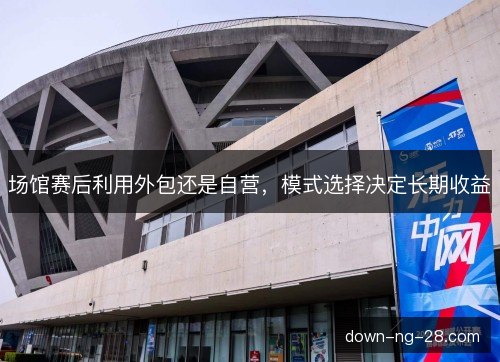 场馆赛后利用外包还是自营，模式选择决定长期收益